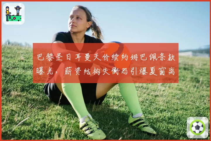 巴黎圣日耳曼天价续约姆巴佩条款曝光,薪资结构失衡恐引爆夏窗离队潮