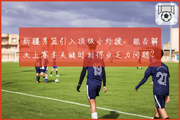 新疆男篮引入顶级小外援，能否解决上赛季关键时刻得分乏力问题？